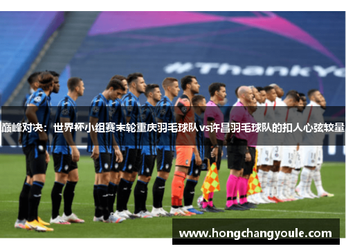 巅峰对决：世界杯小组赛末轮重庆羽毛球队vs许昌羽毛球队的扣人心弦较量