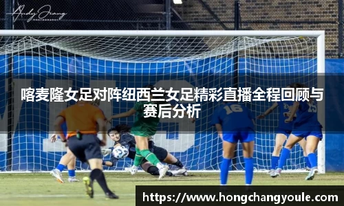喀麦隆女足对阵纽西兰女足精彩直播全程回顾与赛后分析