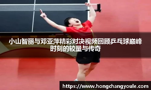 小山智丽与邓亚萍精彩对决视频回顾乒乓球巅峰时刻的较量与传奇