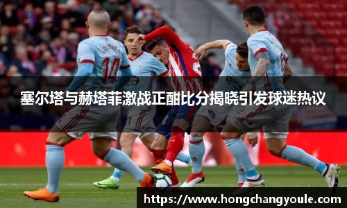 塞尔塔与赫塔菲激战正酣比分揭晓引发球迷热议
