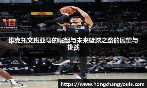 维克托文班亚马的崛起与未来篮球之路的展望与挑战